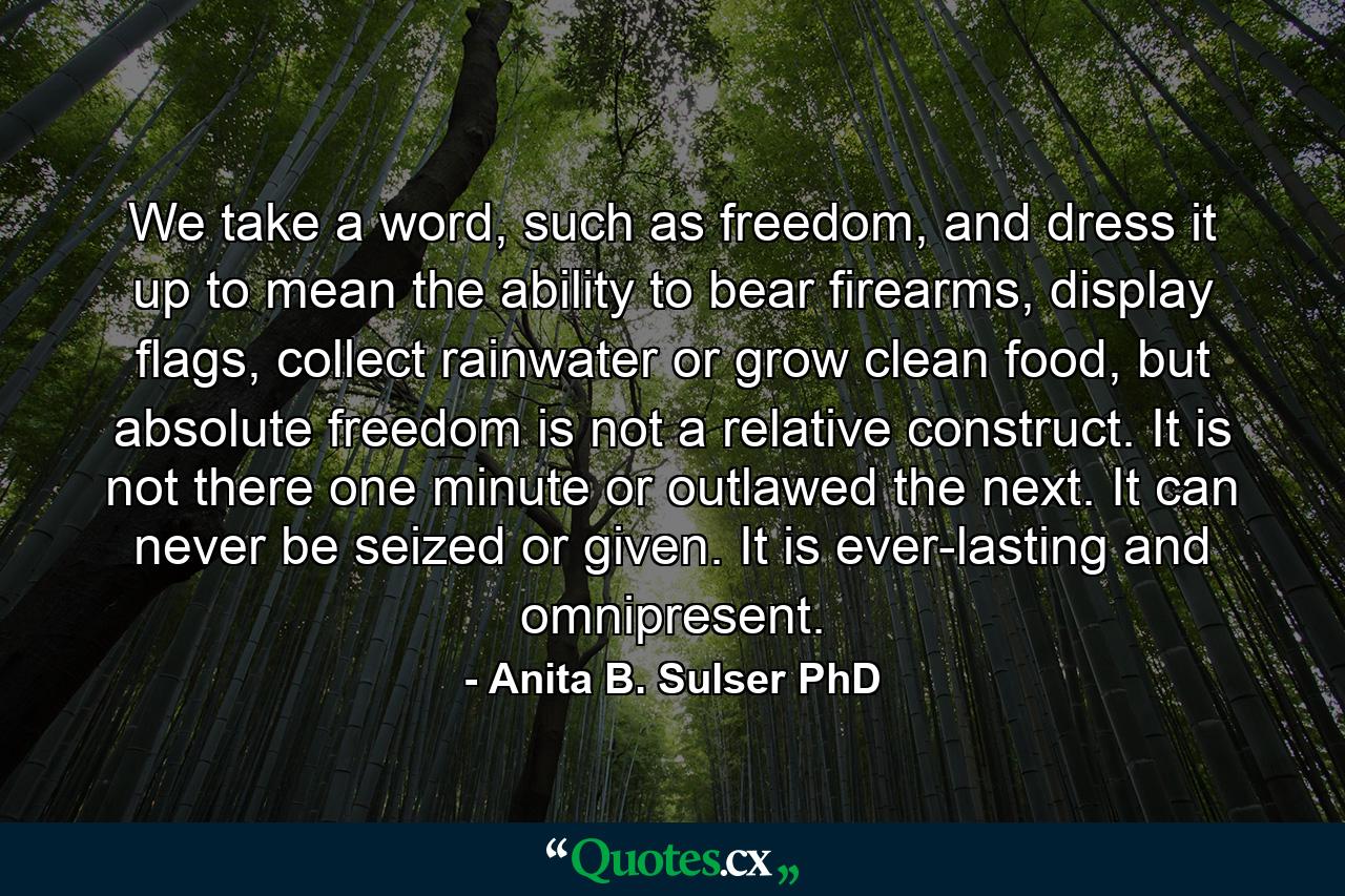 We take a word, such as freedom, and dress it up to mean the ability to bear firearms, display flags, collect rainwater or grow clean food, but absolute freedom is not a relative construct. It is not there one minute or outlawed the next. It can never be seized or given. It is ever-lasting and omnipresent. - Quote by Anita B. Sulser PhD