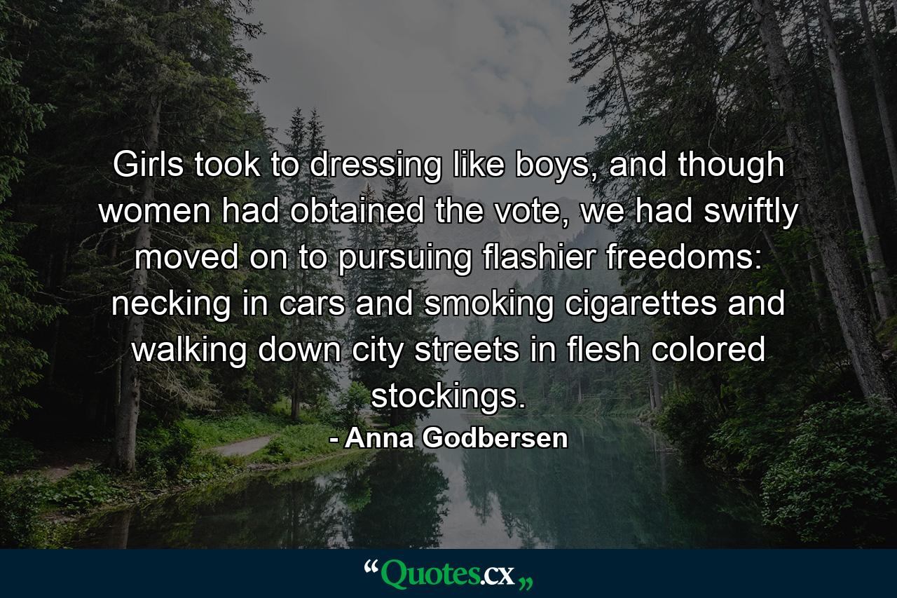 Girls took to dressing like boys, and though women had obtained the vote, we had swiftly moved on to pursuing flashier freedoms: necking in cars and smoking cigarettes and walking down city streets in flesh colored stockings. - Quote by Anna Godbersen