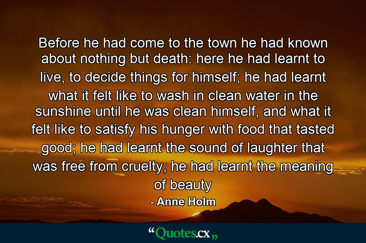 Before he had come to the town he had known about nothing but death: here he had learnt to live, to decide things for himself; he had learnt what it felt like to wash in clean water in the sunshine until he was clean himself, and what it felt like to satisfy his hunger with food that tasted good; he had learnt the sound of laughter that was free from cruelty; he had learnt the meaning of beauty - Quote by Anne Holm