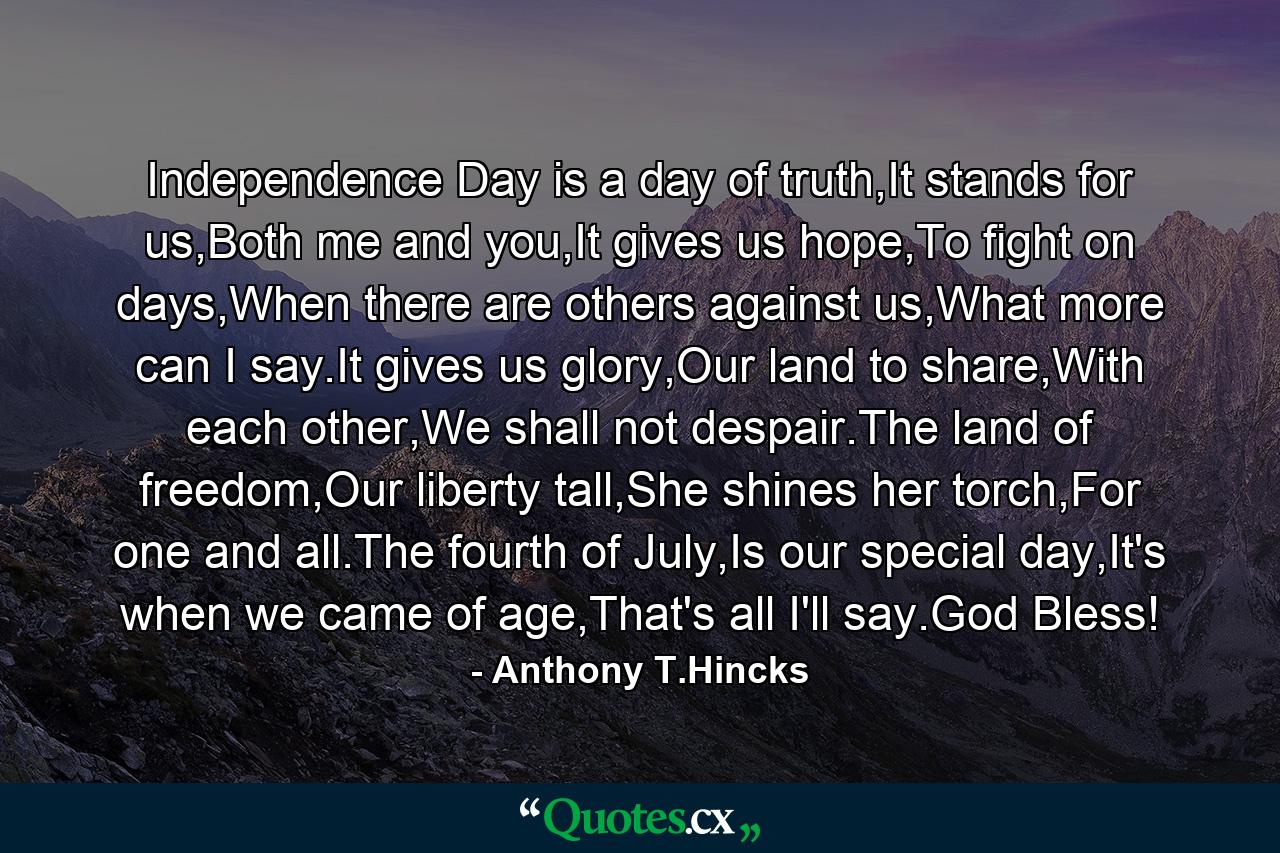 Independence Day is a day of truth,It stands for us,Both me and you,It gives us hope,To fight on days,When there are others against us,What more can I say.It gives us glory,Our land to share,With each other,We shall not despair.The land of freedom,Our liberty tall,She shines her torch,For one and all.The fourth of July,Is our special day,It's when we came of age,That's all I'll say.God Bless! - Quote by Anthony T.Hincks