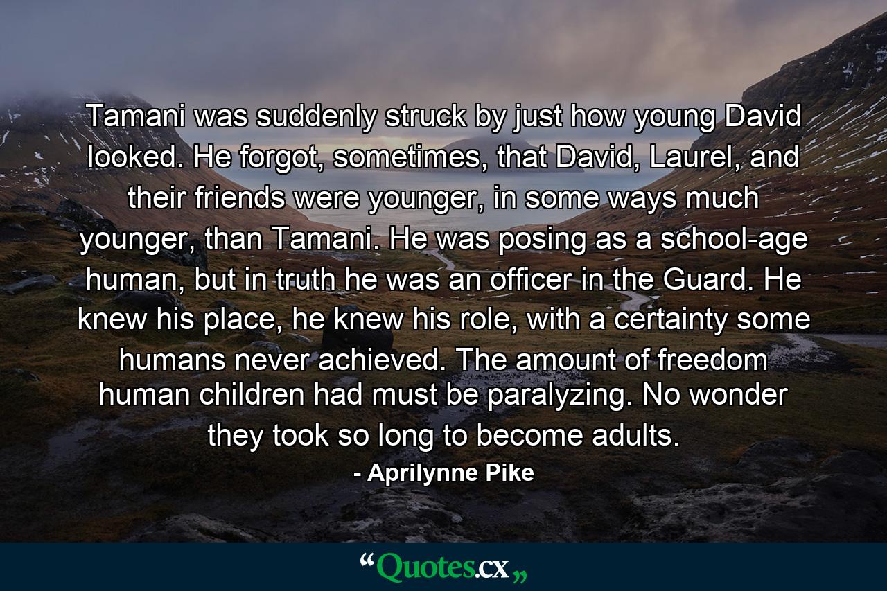 Tamani was suddenly struck by just how young David looked. He forgot, sometimes, that David, Laurel, and their friends were younger, in some ways much younger, than Tamani. He was posing as a school-age human, but in truth he was an officer in the Guard. He knew his place, he knew his role, with a certainty some humans never achieved. The amount of freedom human children had must be paralyzing. No wonder they took so long to become adults. - Quote by Aprilynne Pike