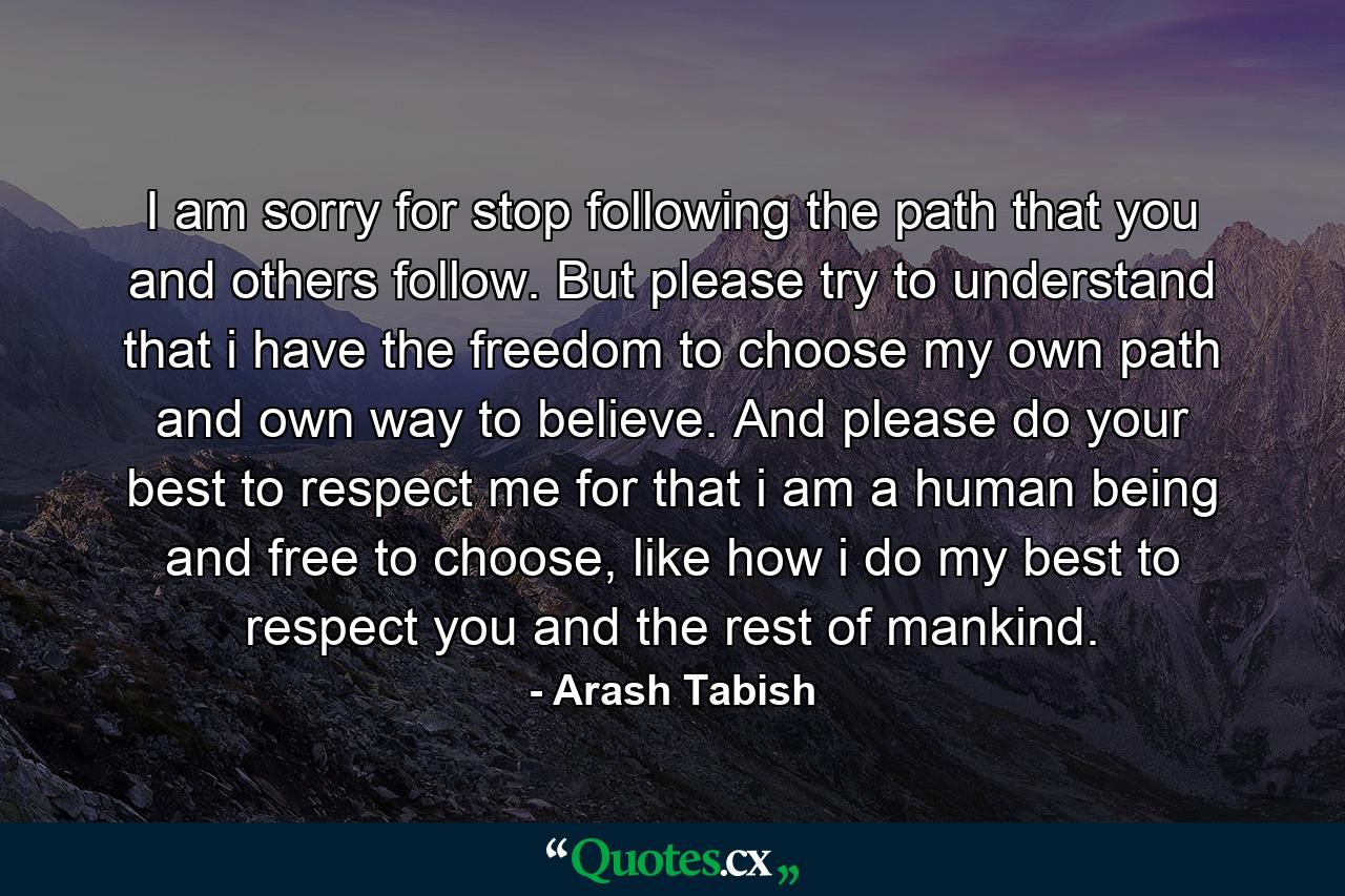 I am sorry for stop following the path that you and others follow. But please try to understand that i have the freedom to choose my own path and own way to believe. And please do your best to respect me for that i am a human being and free to choose, like how i do my best to respect you and the rest of mankind. - Quote by Arash Tabish