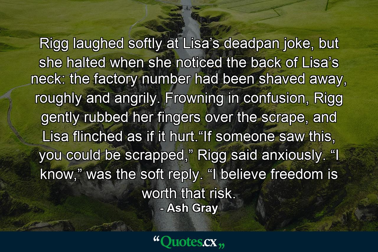 Rigg laughed softly at Lisa’s deadpan joke, but she halted when she noticed the back of Lisa’s neck: the factory number had been shaved away, roughly and angrily. Frowning in confusion, Rigg gently rubbed her fingers over the scrape, and Lisa flinched as if it hurt.“If someone saw this, you could be scrapped,” Rigg said anxiously. “I know,” was the soft reply. “I believe freedom is worth that risk. - Quote by Ash Gray