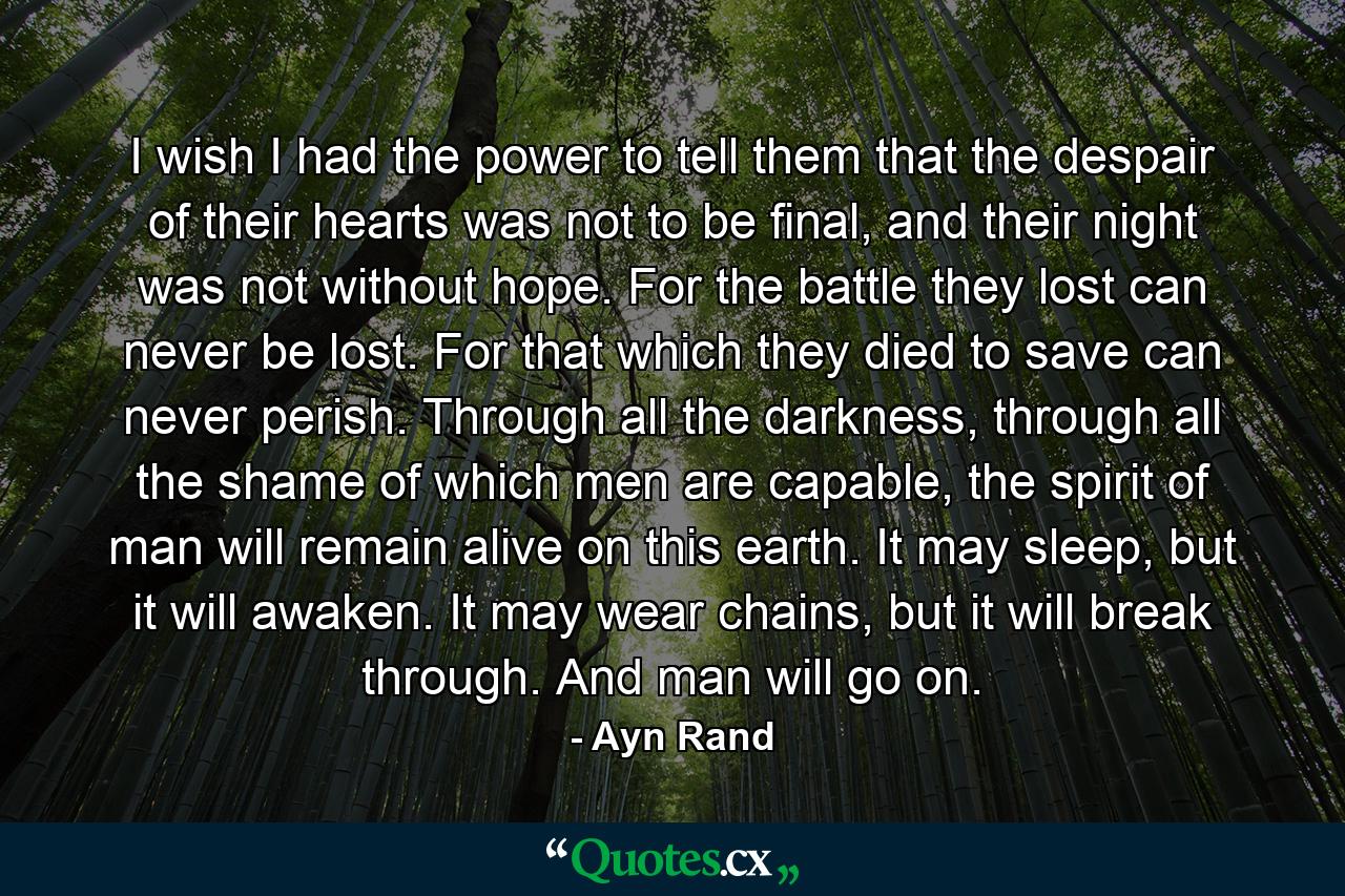 I wish I had the power to tell them that the despair of their hearts was not to be final, and their night was not without hope. For the battle they lost can never be lost. For that which they died to save can never perish. Through all the darkness, through all the shame of which men are capable, the spirit of man will remain alive on this earth. It may sleep, but it will awaken. It may wear chains, but it will break through. And man will go on. - Quote by Ayn Rand