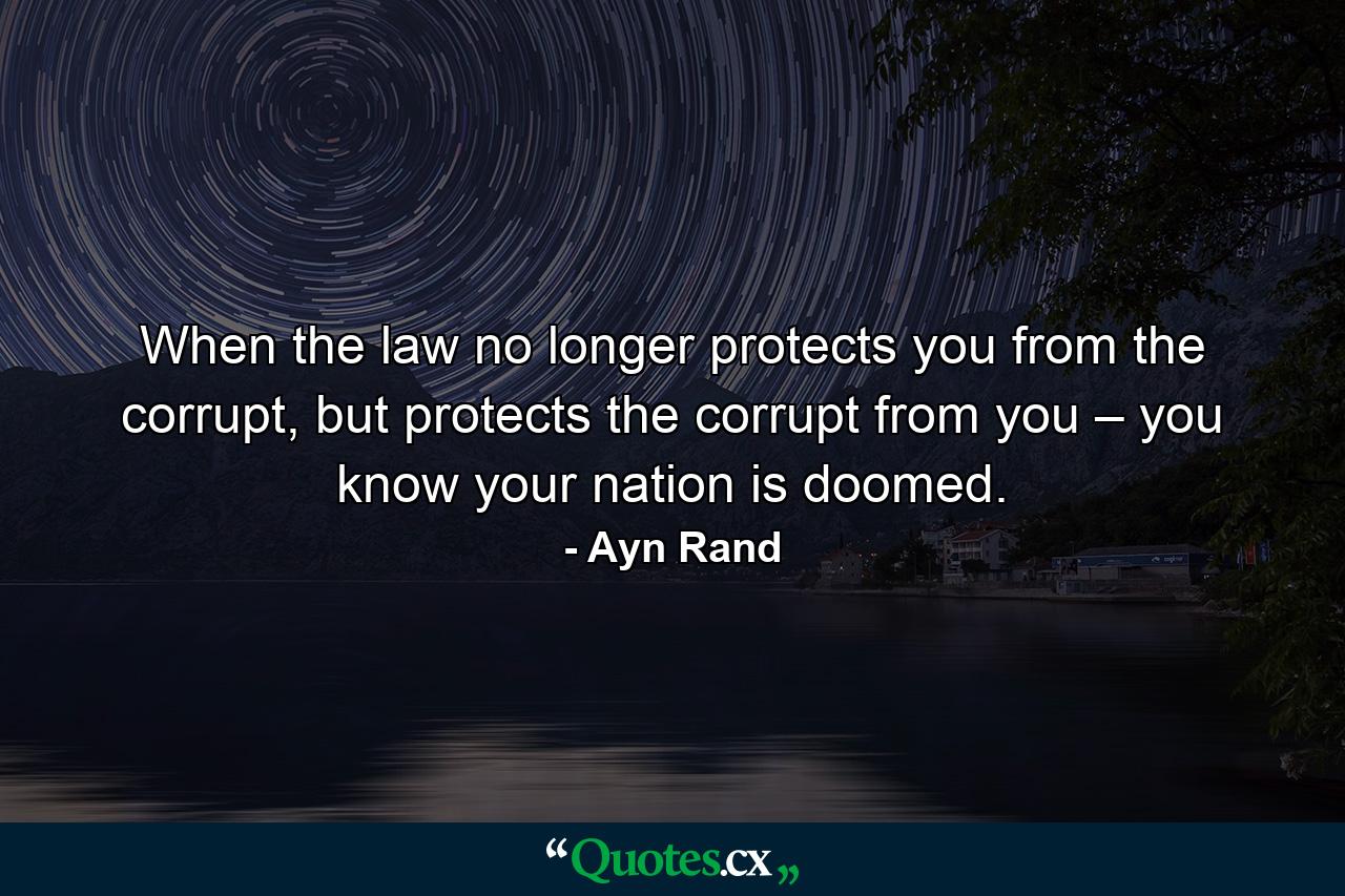 When the law no longer protects you from the corrupt, but protects the corrupt from you – you know your nation is doomed. - Quote by Ayn Rand