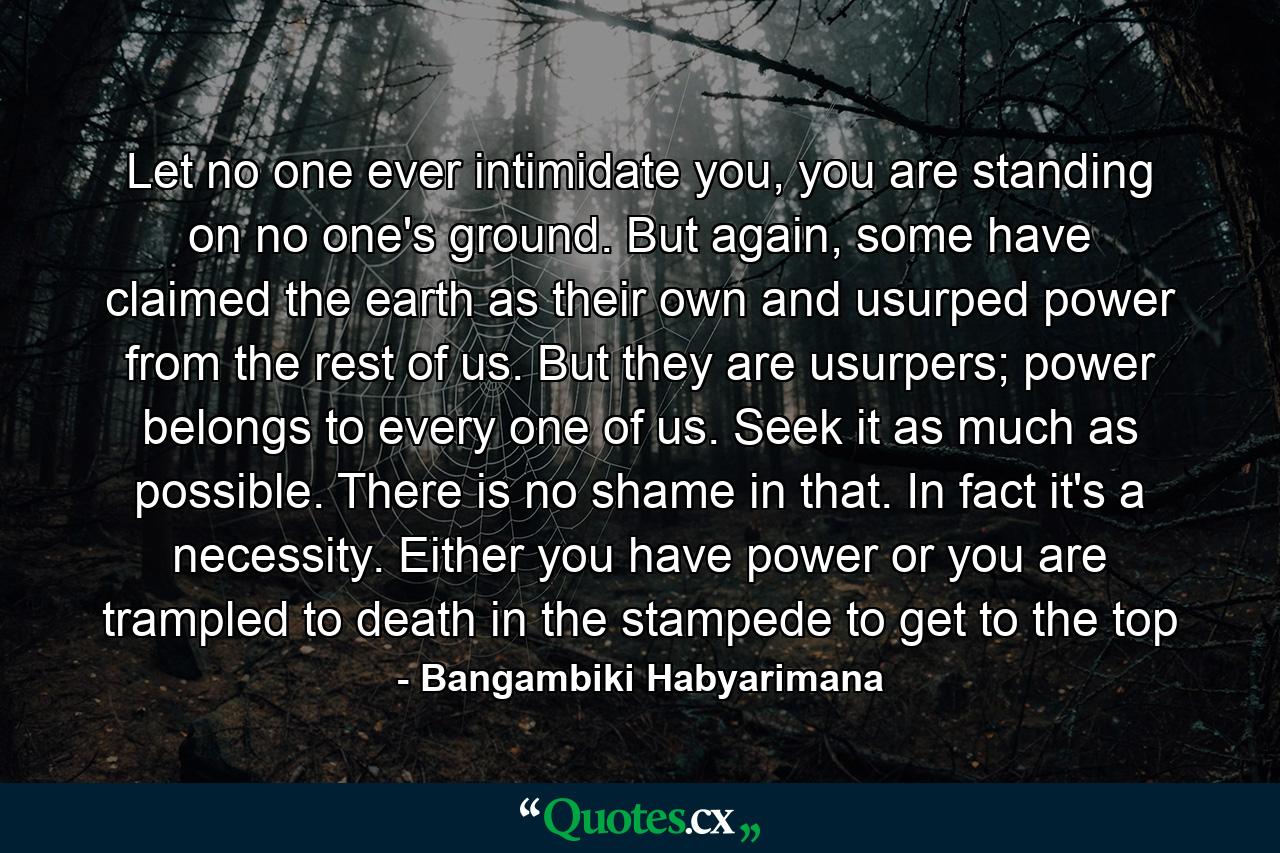 Let no one ever intimidate you, you are standing on no one's ground. But again, some have claimed the earth as their own and usurped power from the rest of us. But they are usurpers; power belongs to every one of us. Seek it as much as possible. There is no shame in that. In fact it's a necessity. Either you have power or you are trampled to death in the stampede to get to the top - Quote by Bangambiki Habyarimana