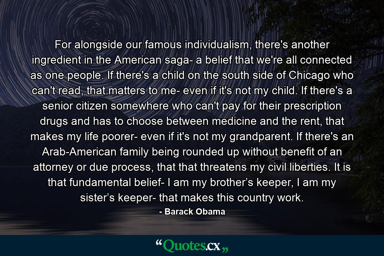 For alongside our famous individualism, there's another ingredient in the American saga- a belief that we're all connected as one people. If there's a child on the south side of Chicago who can't read, that matters to me- even if it's not my child. If there's a senior citizen somewhere who can't pay for their prescription drugs and has to choose between medicine and the rent, that makes my life poorer- even if it's not my grandparent. If there's an Arab-American family being rounded up without benefit of an attorney or due process, that that threatens my civil liberties. It is that fundamental belief- I am my brother’s keeper, I am my sister’s keeper- that makes this country work. - Quote by Barack Obama