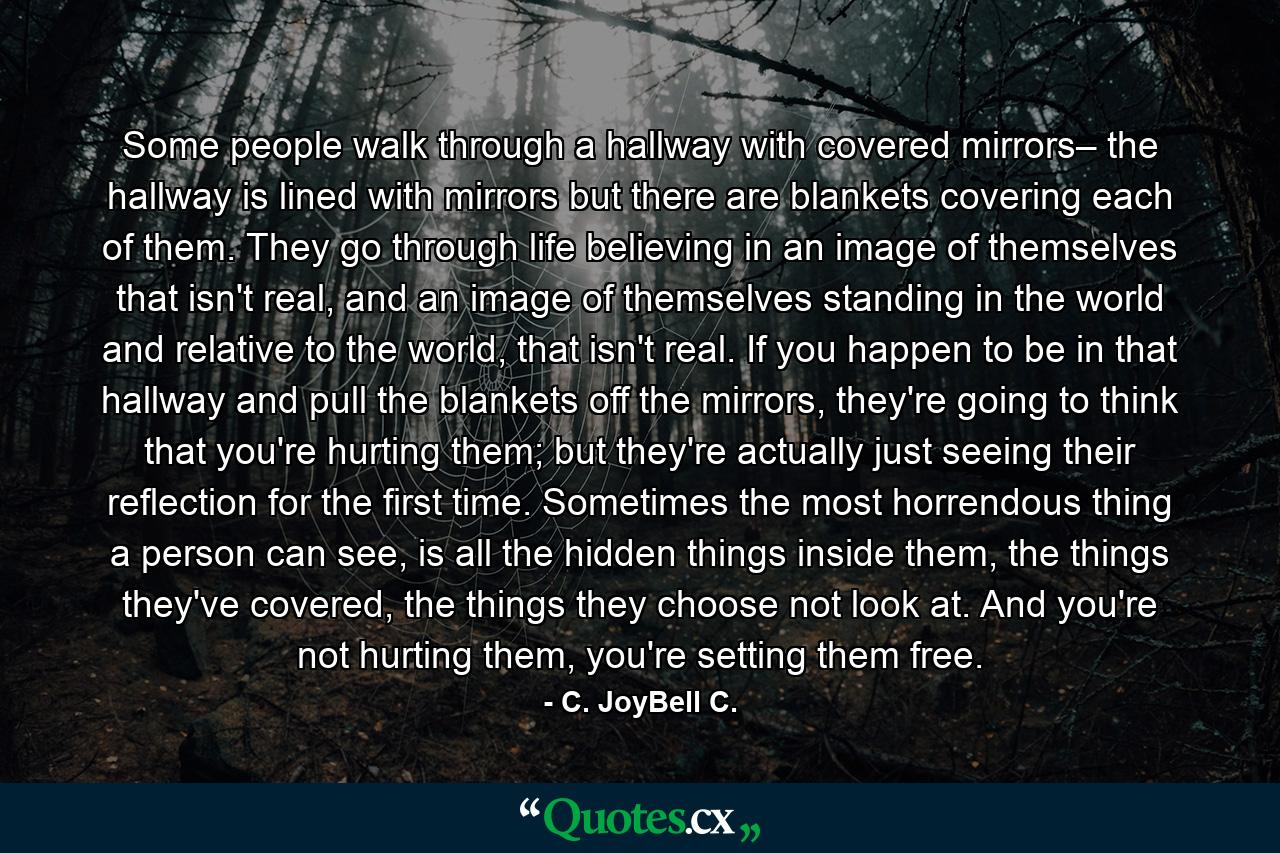 Some people walk through a hallway with covered mirrors– the hallway is lined with mirrors but there are blankets covering each of them. They go through life believing in an image of themselves that isn't real, and an image of themselves standing in the world and relative to the world, that isn't real. If you happen to be in that hallway and pull the blankets off the mirrors, they're going to think that you're hurting them; but they're actually just seeing their reflection for the first time. Sometimes the most horrendous thing a person can see, is all the hidden things inside them, the things they've covered, the things they choose not look at. And you're not hurting them, you're setting them free. - Quote by C. JoyBell C.