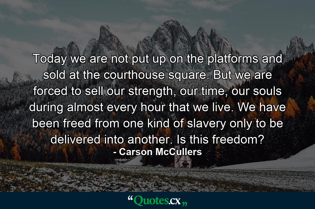 Today we are not put up on the platforms and sold at the courthouse square. But we are forced to sell our strength, our time, our souls during almost every hour that we live. We have been freed from one kind of slavery only to be delivered into another. Is this freedom? - Quote by Carson McCullers