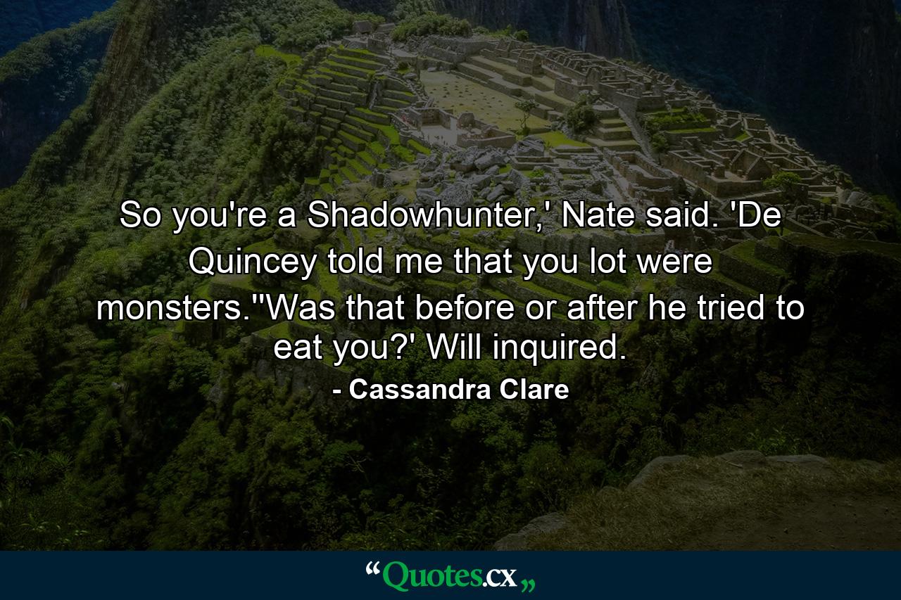 So you're a Shadowhunter,' Nate said. 'De Quincey told me that you lot were monsters.''Was that before or after he tried to eat you?' Will inquired. - Quote by Cassandra Clare