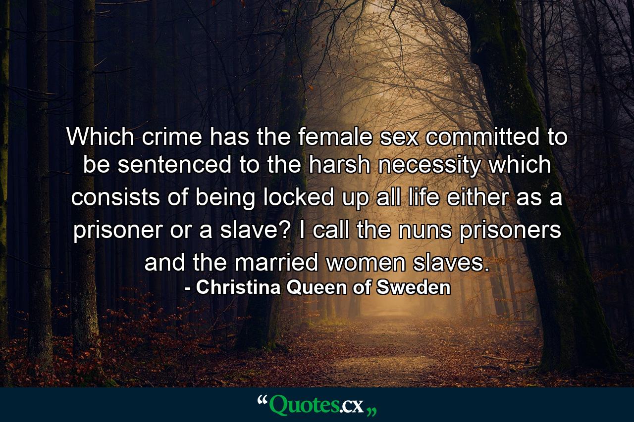 Which crime has the female sex committed to be sentenced to the harsh necessity which consists of being locked up all life either as a prisoner or a slave? I call the nuns prisoners and the married women slaves. - Quote by Christina Queen of Sweden