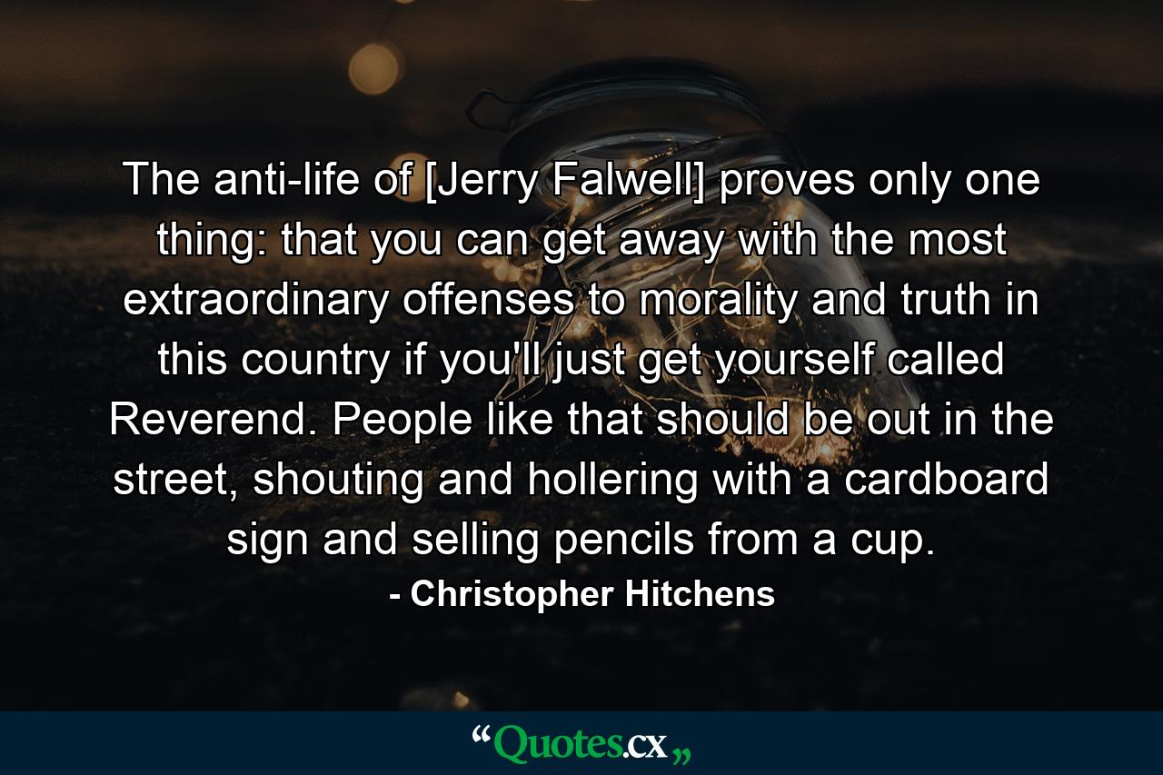 The anti-life of [Jerry Falwell] proves only one thing: that you can get away with the most extraordinary offenses to morality and truth in this country if you'll just get yourself called Reverend. People like that should be out in the street, shouting and hollering with a cardboard sign and selling pencils from a cup. - Quote by Christopher Hitchens