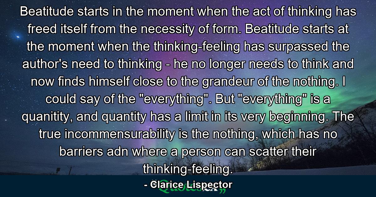 Beatitude starts in the moment when the act of thinking has freed itself from the necessity of form. Beatitude starts at the moment when the thinking-feeling has surpassed the author's need to thinking - he no longer needs to think and now finds himself close to the grandeur of the nothing. I could say of the 