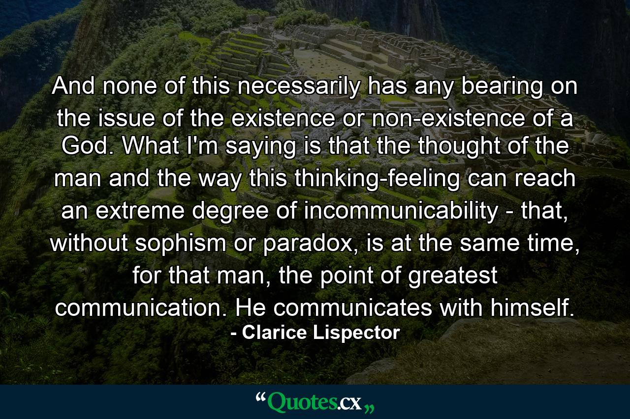 And none of this necessarily has any bearing on the issue of the existence or non-existence of a God. What I'm saying is that the thought of the man and the way this thinking-feeling can reach an extreme degree of incommunicability - that, without sophism or paradox, is at the same time, for that man, the point of greatest communication. He communicates with himself. - Quote by Clarice Lispector