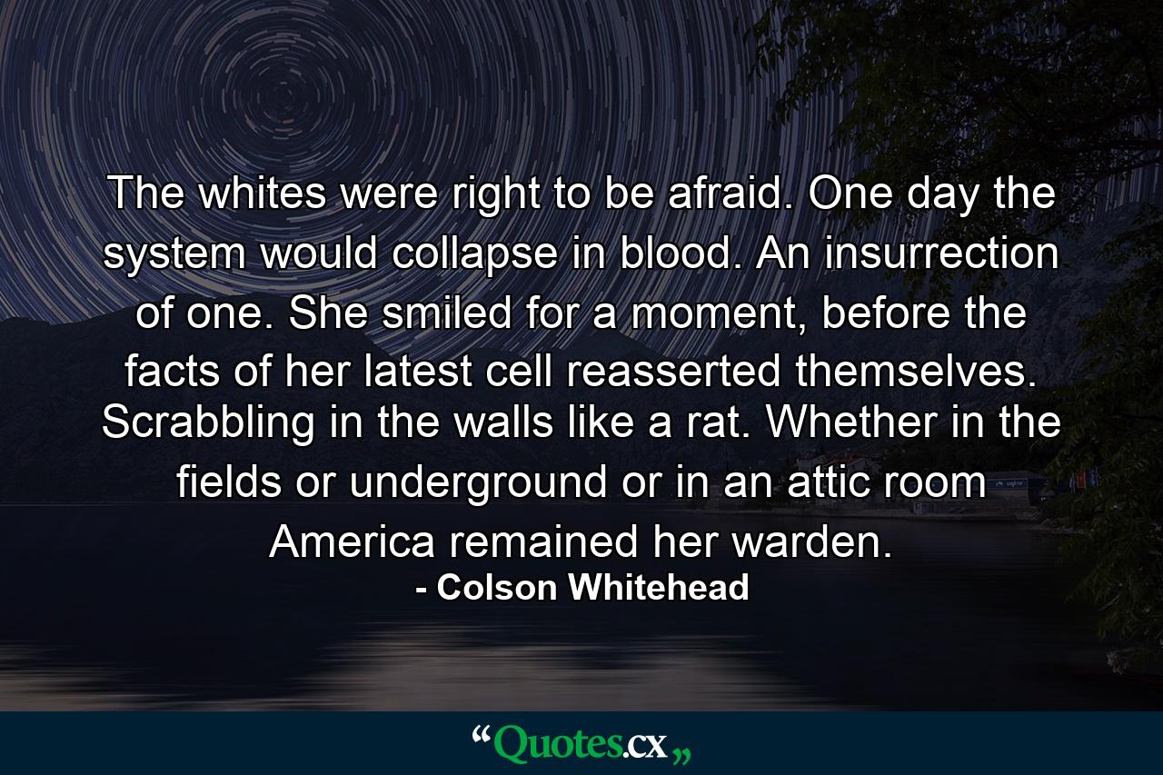 The whites were right to be afraid. One day the system would collapse in blood. An insurrection of one. She smiled for a moment, before the facts of her latest cell reasserted themselves. Scrabbling in the walls like a rat. Whether in the fields or underground or in an attic room America remained her warden. - Quote by Colson Whitehead