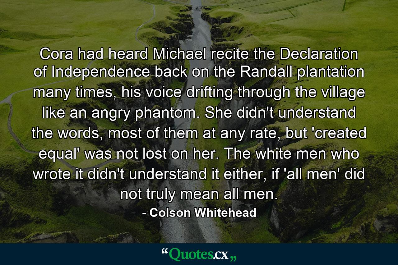 Cora had heard Michael recite the Declaration of Independence back on the Randall plantation many times, his voice drifting through the village like an angry phantom. She didn't understand the words, most of them at any rate, but 'created equal' was not lost on her. The white men who wrote it didn't understand it either, if 'all men' did not truly mean all men. - Quote by Colson Whitehead