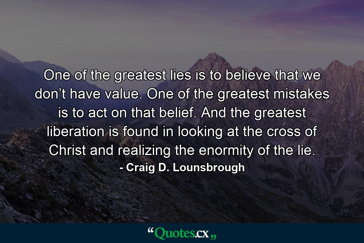 One of the greatest lies is to believe that we don’t have value. One of the greatest mistakes is to act on that belief. And the greatest liberation is found in looking at the cross of Christ and realizing the enormity of the lie. - Quote by Craig D. Lounsbrough