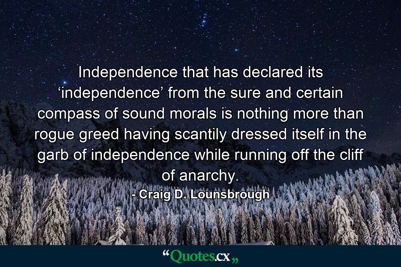 Independence that has declared its ‘independence’ from the sure and certain compass of sound morals is nothing more than rogue greed having scantily dressed itself in the garb of independence while running off the cliff of anarchy. - Quote by Craig D. Lounsbrough