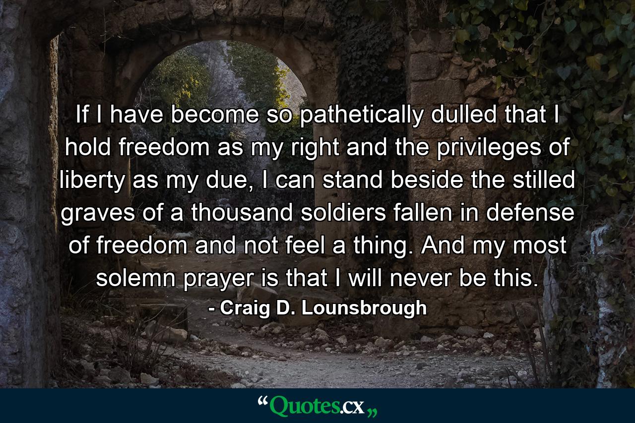 If I have become so pathetically dulled that I hold freedom as my right and the privileges of liberty as my due, I can stand beside the stilled graves of a thousand soldiers fallen in defense of freedom and not feel a thing. And my most solemn prayer is that I will never be this. - Quote by Craig D. Lounsbrough