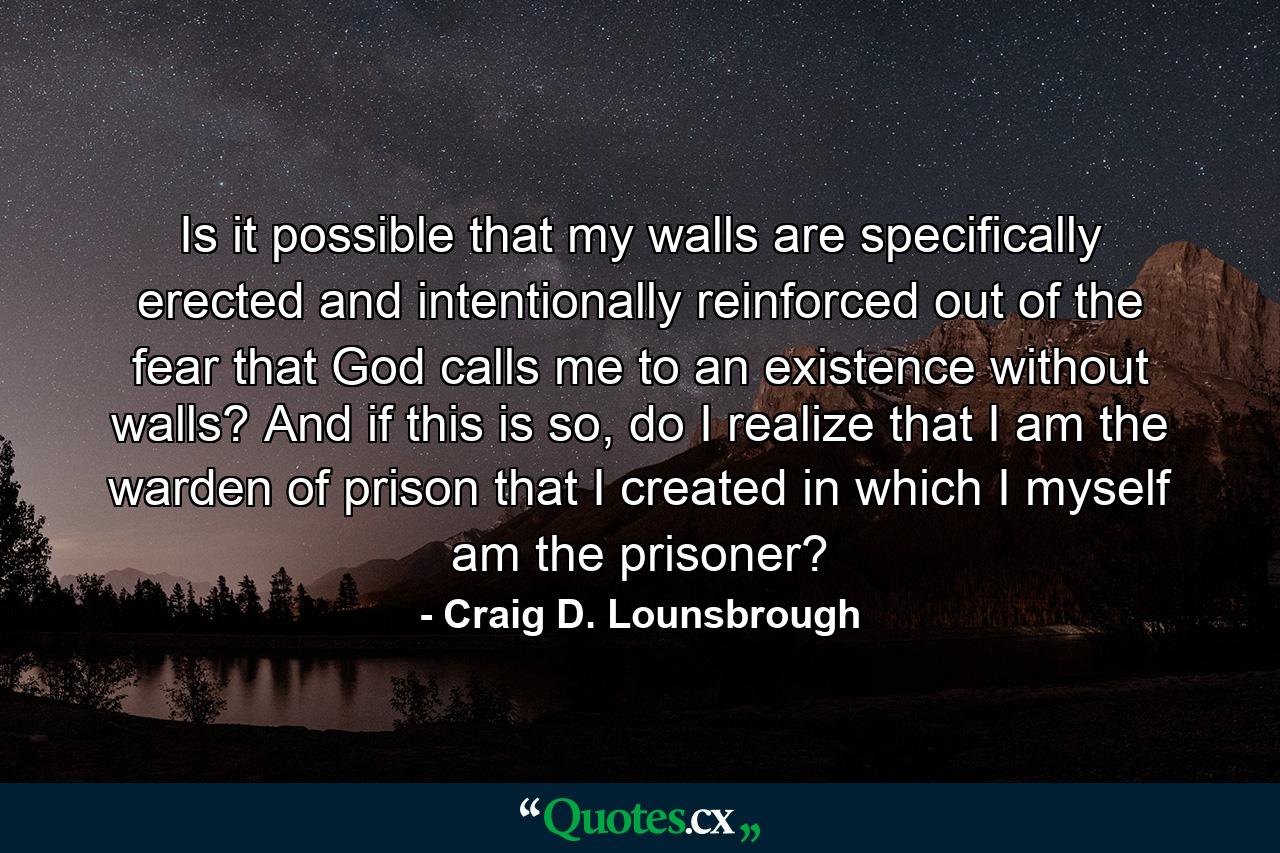 Is it possible that my walls are specifically erected and intentionally reinforced out of the fear that God calls me to an existence without walls? And if this is so, do I realize that I am the warden of prison that I created in which I myself am the prisoner? - Quote by Craig D. Lounsbrough