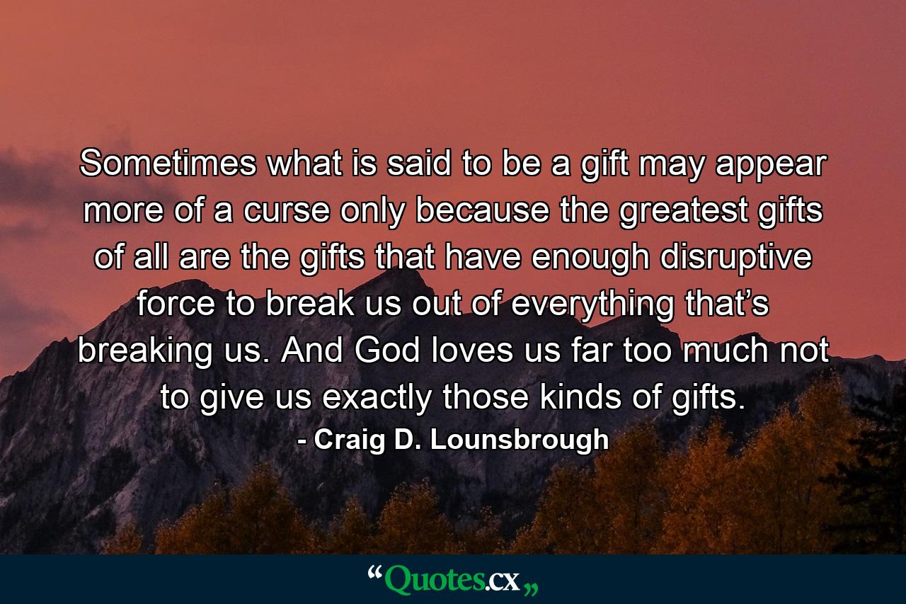 Sometimes what is said to be a gift may appear more of a curse only because the greatest gifts of all are the gifts that have enough disruptive force to break us out of everything that’s breaking us. And God loves us far too much not to give us exactly those kinds of gifts. - Quote by Craig D. Lounsbrough