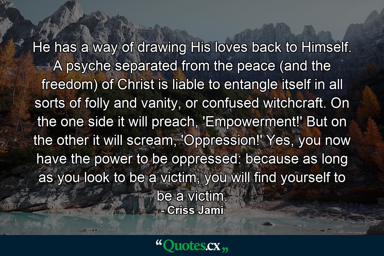 He has a way of drawing His loves back to Himself. A psyche separated from the peace (and the freedom) of Christ is liable to entangle itself in all sorts of folly and vanity, or confused witchcraft. On the one side it will preach, 'Empowerment!' But on the other it will scream, 'Oppression!' Yes, you now have the power to be oppressed: because as long as you look to be a victim, you will find yourself to be a victim. - Quote by Criss Jami