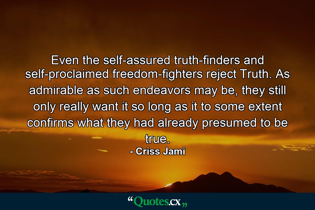 Even the self-assured truth-finders and self-proclaimed freedom-fighters reject Truth. As admirable as such endeavors may be, they still only really want it so long as it to some extent confirms what they had already presumed to be true. - Quote by Criss Jami