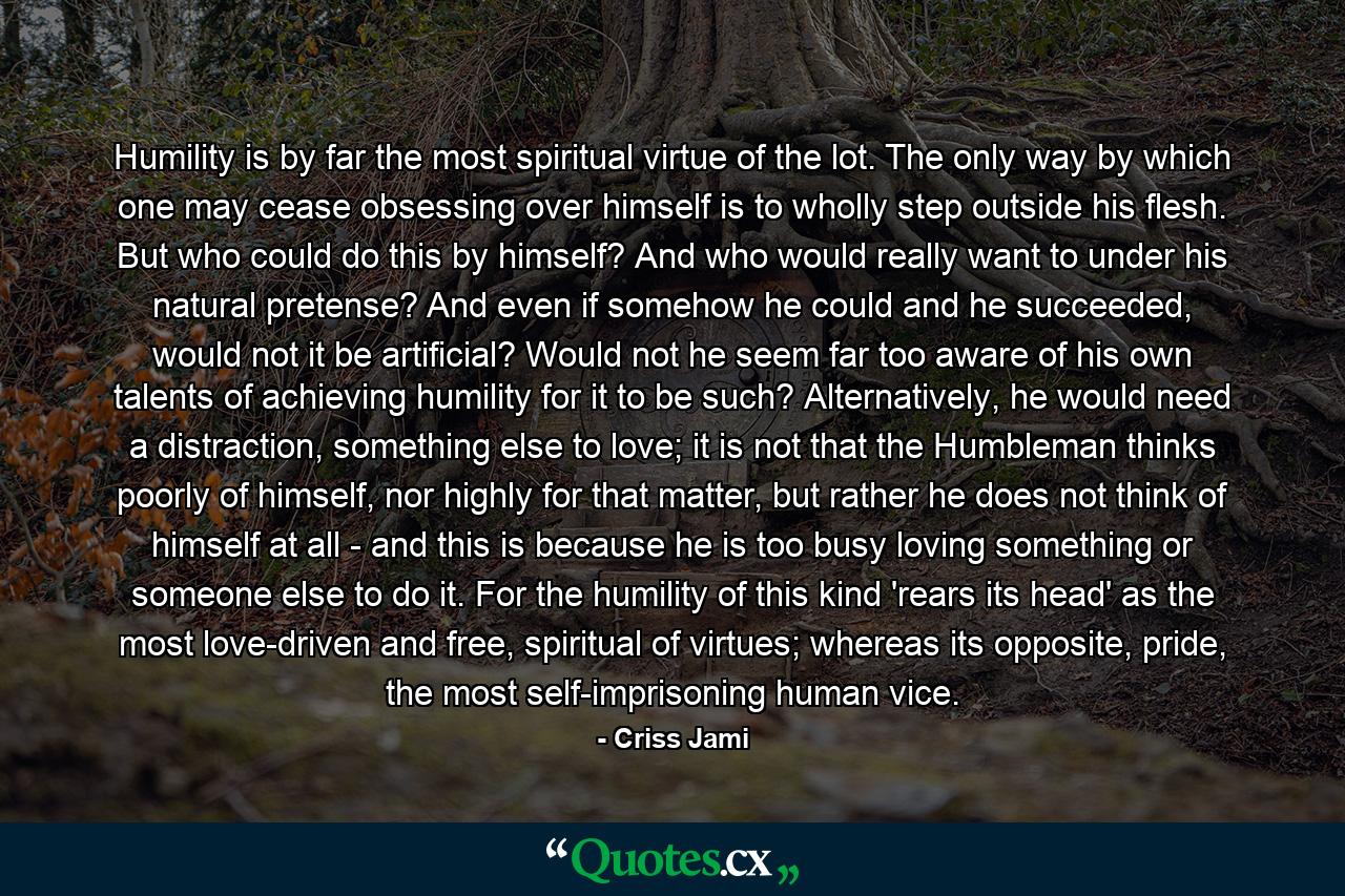 Humility is by far the most spiritual virtue of the lot. The only way by which one may cease obsessing over himself is to wholly step outside his flesh. But who could do this by himself? And who would really want to under his natural pretense? And even if somehow he could and he succeeded, would not it be artificial? Would not he seem far too aware of his own talents of achieving humility for it to be such? Alternatively, he would need a distraction, something else to love; it is not that the Humbleman thinks poorly of himself, nor highly for that matter, but rather he does not think of himself at all - and this is because he is too busy loving something or someone else to do it. For the humility of this kind 'rears its head' as the most love-driven and free, spiritual of virtues; whereas its opposite, pride, the most self-imprisoning human vice. - Quote by Criss Jami