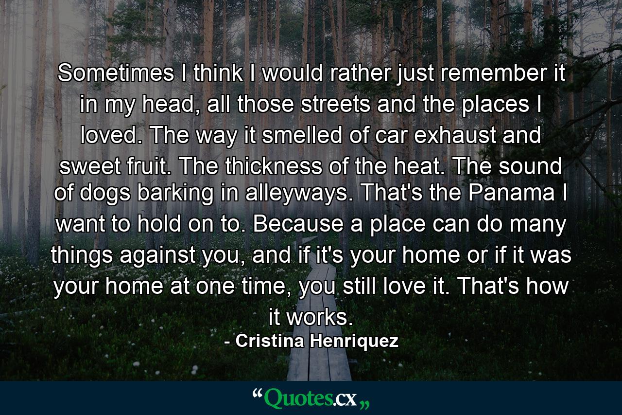 Sometimes I think I would rather just remember it in my head, all those streets and the places I loved. The way it smelled of car exhaust and sweet fruit. The thickness of the heat. The sound of dogs barking in alleyways. That's the Panama I want to hold on to. Because a place can do many things against you, and if it's your home or if it was your home at one time, you still love it. That's how it works. - Quote by Cristina Henriquez