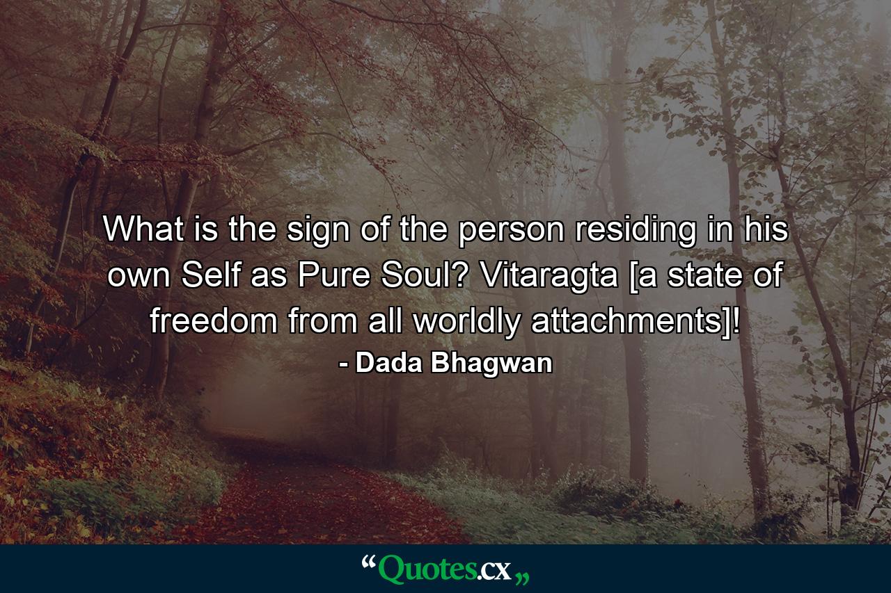 What is the sign of the person residing in his own Self as Pure Soul? Vitaragta [a state of freedom from all worldly attachments]! - Quote by Dada Bhagwan