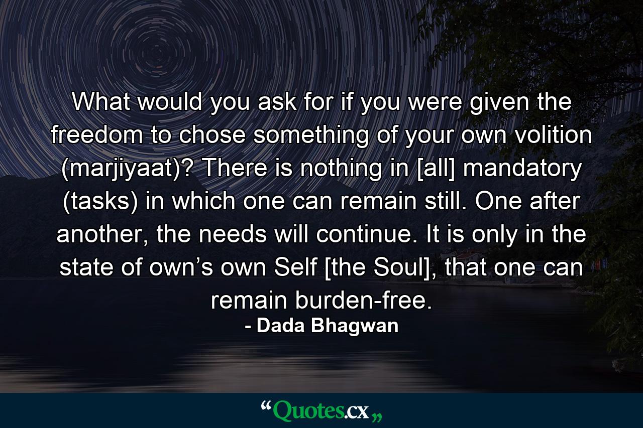 What would you ask for if you were given the freedom to chose something of your own volition (marjiyaat)? There is nothing in [all] mandatory (tasks) in which one can remain still. One after another, the needs will continue. It is only in the state of own’s own Self [the Soul], that one can remain burden-free. - Quote by Dada Bhagwan