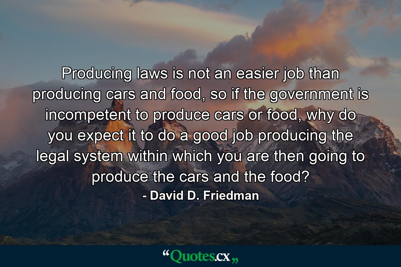 Producing laws is not an easier job than producing cars and food, so if the government is incompetent to produce cars or food, why do you expect it to do a good job producing the legal system within which you are then going to produce the cars and the food? - Quote by David D. Friedman