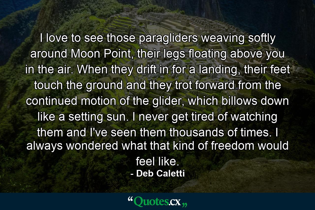 I love to see those paragliders weaving softly around Moon Point, their legs floating above you in the air. When they drift in for a landing, their feet touch the ground and they trot forward from the continued motion of the glider, which billows down like a setting sun. I never get tired of watching them and I've seen them thousands of times. I always wondered what that kind of freedom would feel like. - Quote by Deb Caletti