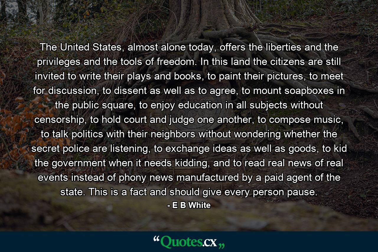 The United States, almost alone today, offers the liberties and the privileges and the tools of freedom. In this land the citizens are still invited to write their plays and books, to paint their pictures, to meet for discussion, to dissent as well as to agree, to mount soapboxes in the public square, to enjoy education in all subjects without censorship, to hold court and judge one another, to compose music, to talk politics with their neighbors without wondering whether the secret police are listening, to exchange ideas as well as goods, to kid the government when it needs kidding, and to read real news of real events instead of phony news manufactured by a paid agent of the state. This is a fact and should give every person pause. - Quote by E B White