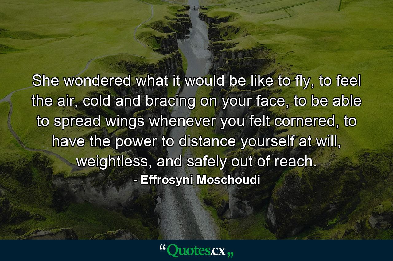 She wondered what it would be like to fly, to feel the air, cold and bracing on your face, to be able to spread wings whenever you felt cornered, to have the power to distance yourself at will, weightless, and safely out of reach. - Quote by Effrosyni Moschoudi