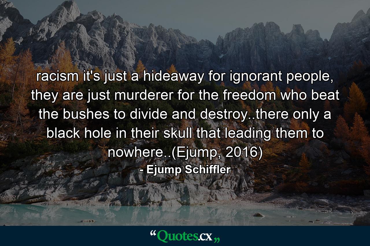 racism it's just a hideaway for ignorant people, they are just murderer for the freedom who beat the bushes to divide and destroy..there only a black hole in their skull that leading them to nowhere..(Ejump, 2016) - Quote by Ejump Schiffler