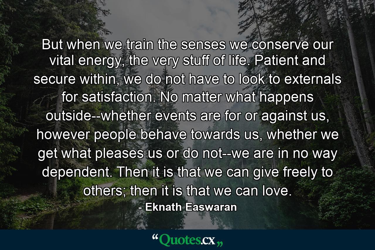 But when we train the senses we conserve our vital energy, the very stuff of life. Patient and secure within, we do not have to look to externals for satisfaction. No matter what happens outside--whether events are for or against us, however people behave towards us, whether we get what pleases us or do not--we are in no way dependent. Then it is that we can give freely to others; then it is that we can love. - Quote by Eknath Easwaran