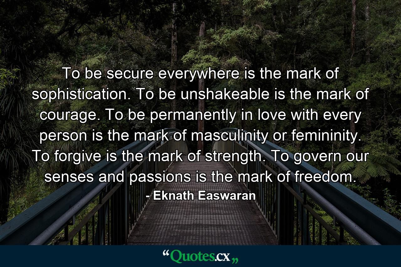 To be secure everywhere is the mark of sophistication. To be unshakeable is the mark of courage. To be permanently in love with every person is the mark of masculinity or femininity. To forgive is the mark of strength. To govern our senses and passions is the mark of freedom. - Quote by Eknath Easwaran