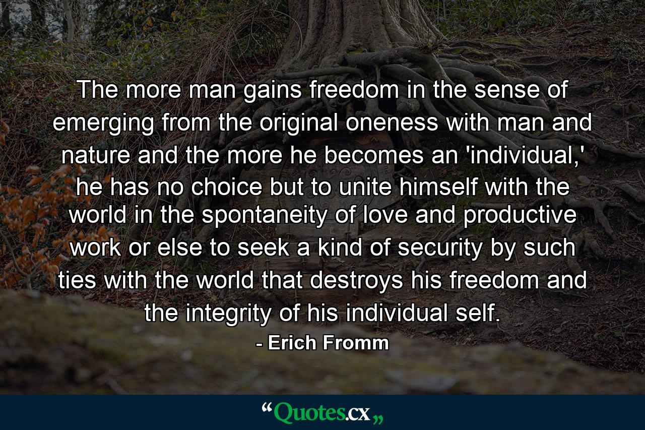 The more man gains freedom in the sense of emerging from the original oneness with man and nature and the more he becomes an 'individual,' he has no choice but to unite himself with the world in the spontaneity of love and productive work or else to seek a kind of security by such ties with the world that destroys his freedom and the integrity of his individual self. - Quote by Erich Fromm