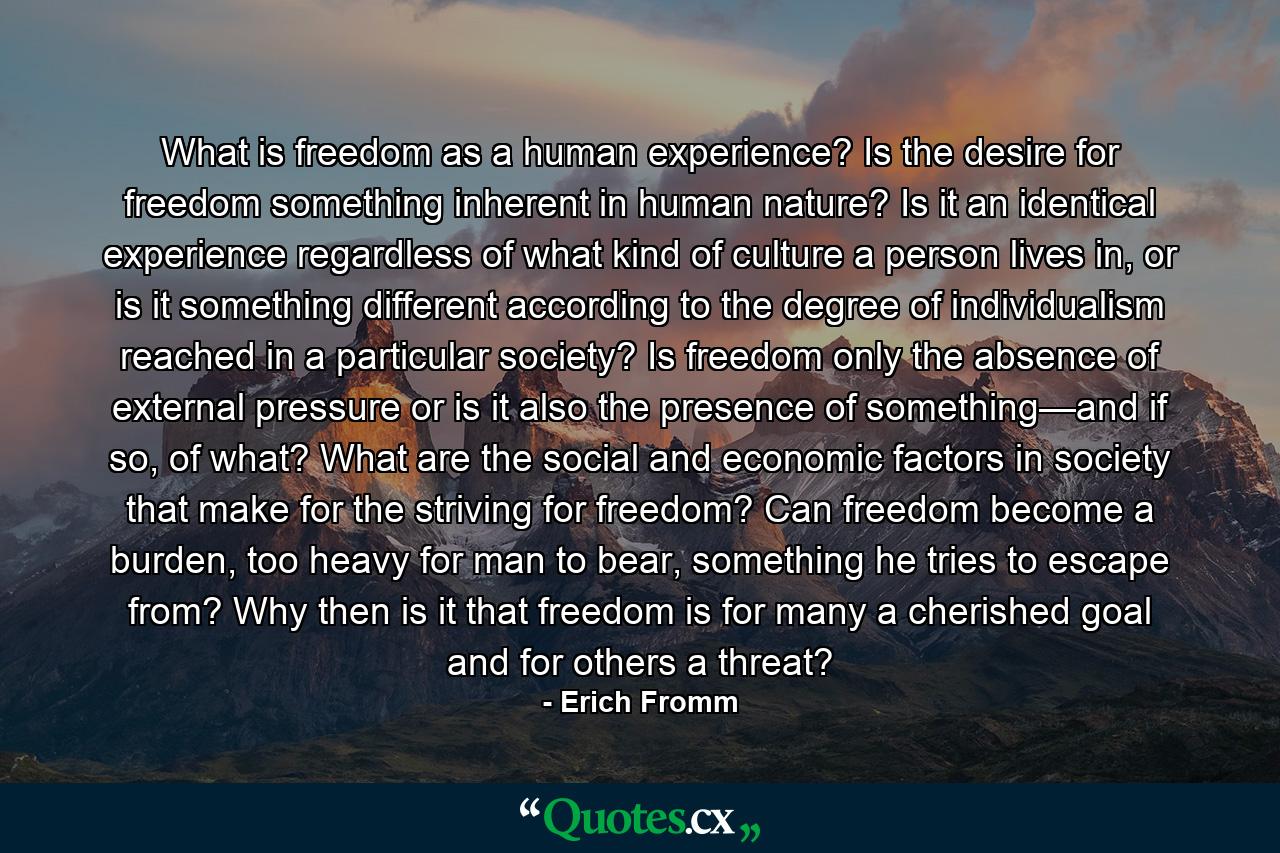 What is freedom as a human experience? Is the desire for freedom something inherent in human nature? Is it an identical experience regardless of what kind of culture a person lives in, or is it something different according to the degree of individualism reached in a particular society? Is freedom only the absence of external pressure or is it also the presence of something—and if so, of what? What are the social and economic factors in society that make for the striving for freedom? Can freedom become a burden, too heavy for man to bear, something he tries to escape from? Why then is it that freedom is for many a cherished goal and for others a threat? - Quote by Erich Fromm