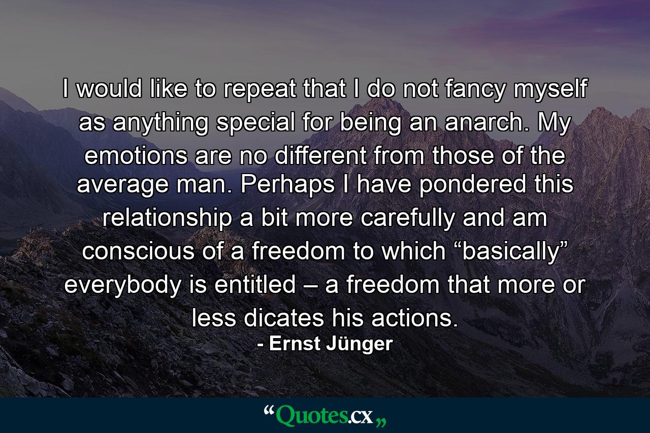 I would like to repeat that I do not fancy myself as anything special for being an anarch. My emotions are no different from those of the average man. Perhaps I have pondered this relationship a bit more carefully and am conscious of a freedom to which “basically” everybody is entitled – a freedom that more or less dicates his actions. - Quote by Ernst Jünger