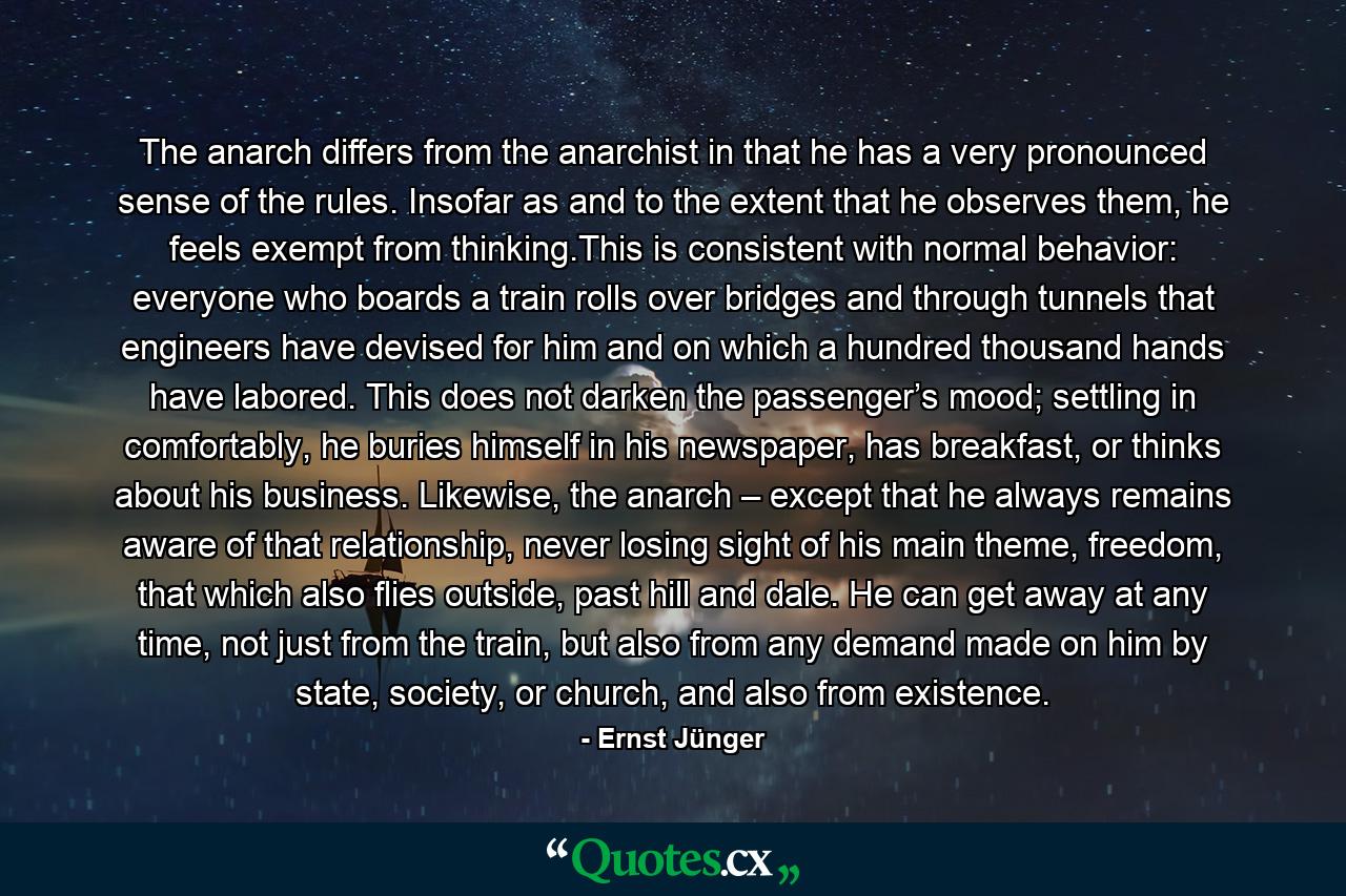 The anarch differs from the anarchist in that he has a very pronounced sense of the rules. Insofar as and to the extent that he observes them, he feels exempt from thinking.This is consistent with normal behavior: everyone who boards a train rolls over bridges and through tunnels that engineers have devised for him and on which a hundred thousand hands have labored. This does not darken the passenger’s mood; settling in comfortably, he buries himself in his newspaper, has breakfast, or thinks about his business. Likewise, the anarch – except that he always remains aware of that relationship, never losing sight of his main theme, freedom, that which also flies outside, past hill and dale. He can get away at any time, not just from the train, but also from any demand made on him by state, society, or church, and also from existence. - Quote by Ernst Jünger