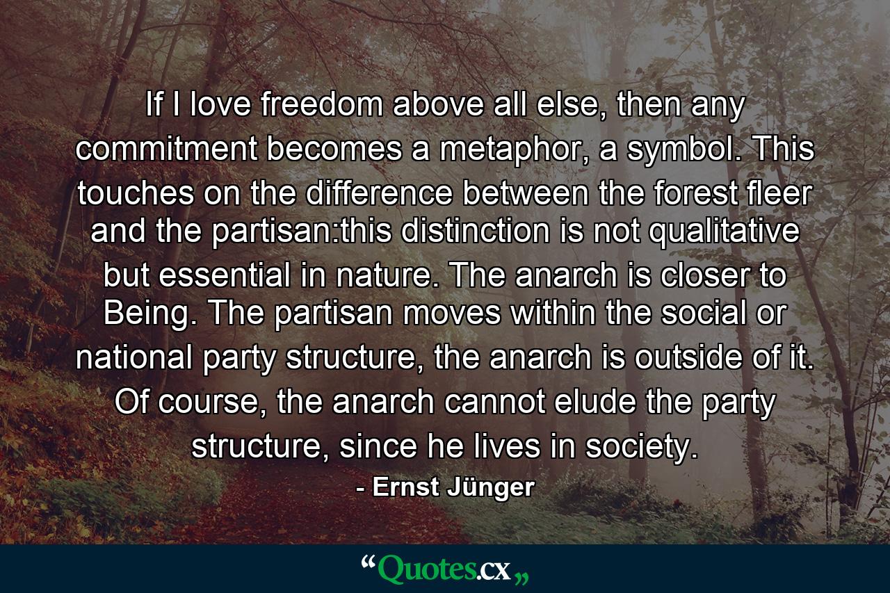 If I love freedom above all else, then any commitment becomes a metaphor, a symbol. This touches on the difference between the forest fleer and the partisan:this distinction is not qualitative but essential in nature. The anarch is closer to Being. The partisan moves within the social or national party structure, the anarch is outside of it. Of course, the anarch cannot elude the party structure, since he lives in society. - Quote by Ernst Jünger