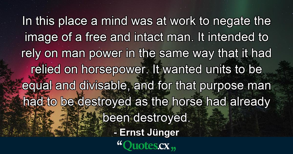 In this place a mind was at work to negate the image of a free and intact man. It intended to rely on man power in the same way that it had relied on horsepower. It wanted units to be equal and divisable, and for that purpose man had to be destroyed as the horse had already been destroyed. - Quote by Ernst Jünger