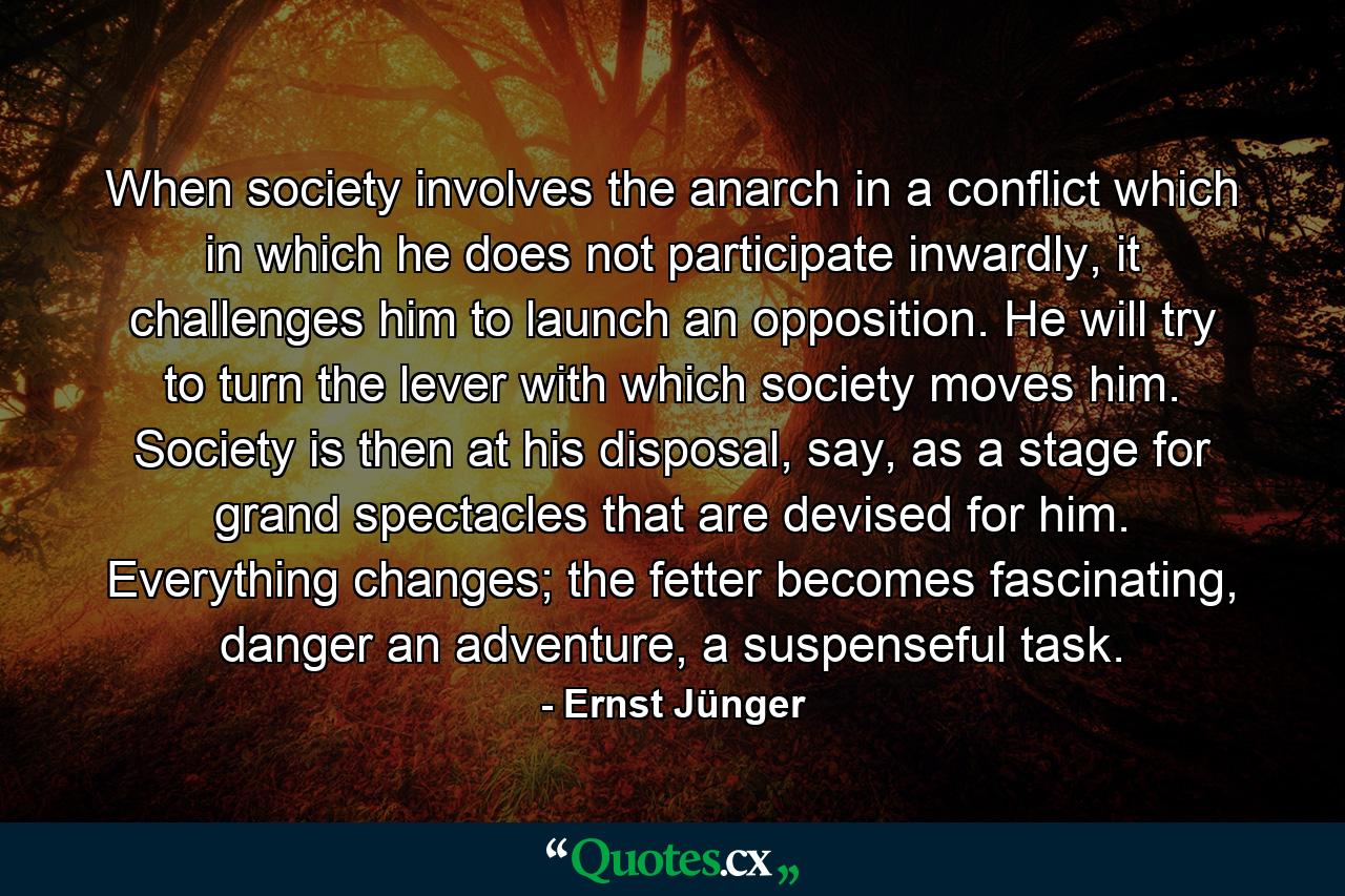 When society involves the anarch in a conflict which in which he does not participate inwardly, it challenges him to launch an opposition. He will try to turn the lever with which society moves him. Society is then at his disposal, say, as a stage for grand spectacles that are devised for him. Everything changes; the fetter becomes fascinating, danger an adventure, a suspenseful task. - Quote by Ernst Jünger