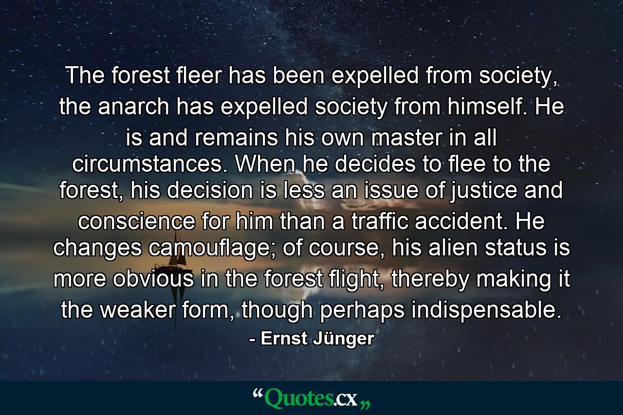 The forest fleer has been expelled from society, the anarch has expelled society from himself. He is and remains his own master in all circumstances. When he decides to flee to the forest, his decision is less an issue of justice and conscience for him than a traffic accident. He changes camouflage; of course, his alien status is more obvious in the forest flight, thereby making it the weaker form, though perhaps indispensable. - Quote by Ernst Jünger