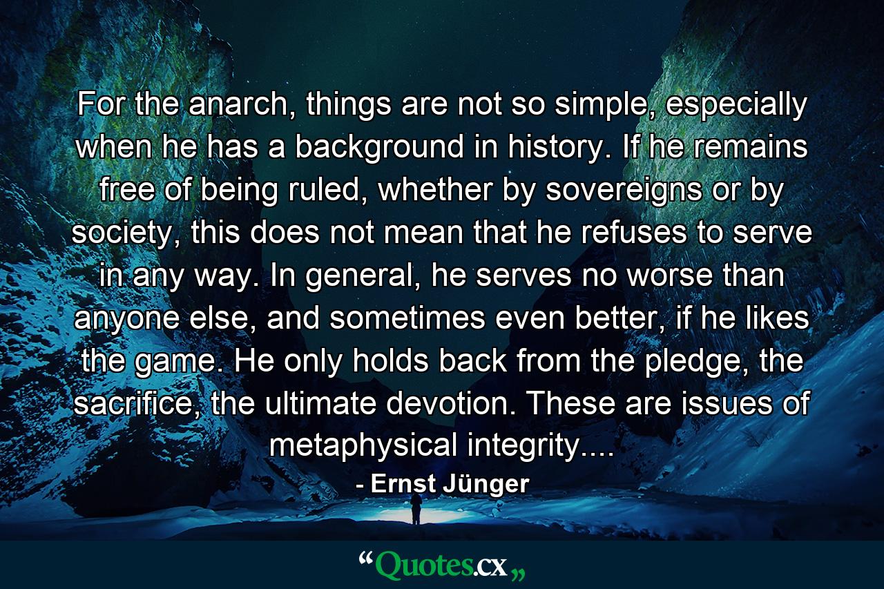 For the anarch, things are not so simple, especially when he has a background in history. If he remains free of being ruled, whether by sovereigns or by society, this does not mean that he refuses to serve in any way. In general, he serves no worse than anyone else, and sometimes even better, if he likes the game. He only holds back from the pledge, the sacrifice, the ultimate devotion. These are issues of metaphysical integrity.... - Quote by Ernst Jünger