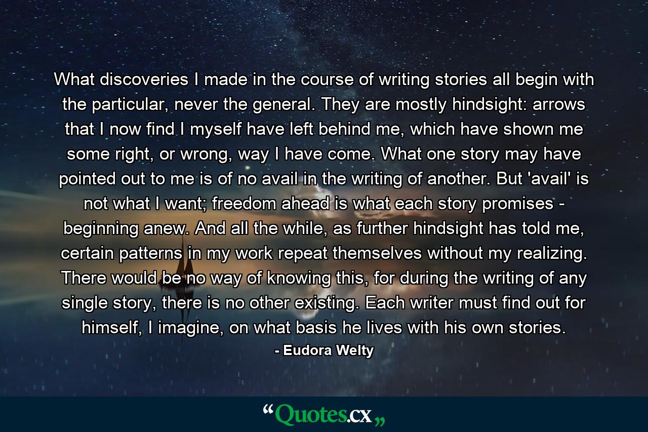 What discoveries I made in the course of writing stories all begin with the particular, never the general. They are mostly hindsight: arrows that I now find I myself have left behind me, which have shown me some right, or wrong, way I have come. What one story may have pointed out to me is of no avail in the writing of another. But 'avail' is not what I want; freedom ahead is what each story promises - beginning anew. And all the while, as further hindsight has told me, certain patterns in my work repeat themselves without my realizing. There would be no way of knowing this, for during the writing of any single story, there is no other existing. Each writer must find out for himself, I imagine, on what basis he lives with his own stories. - Quote by Eudora Welty