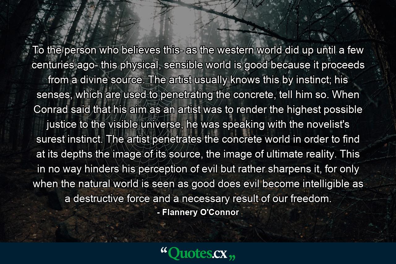 To the person who believes this- as the western world did up until a few centuries ago- this physical, sensible world is good because it proceeds from a divine source. The artist usually knows this by instinct; his senses, which are used to penetrating the concrete, tell him so. When Conrad said that his aim as an artist was to render the highest possible justice to the visible universe, he was speaking with the novelist's surest instinct. The artist penetrates the concrete world in order to find at its depths the image of its source, the image of ultimate reality. This in no way hinders his perception of evil but rather sharpens it, for only when the natural world is seen as good does evil become intelligible as a destructive force and a necessary result of our freedom. - Quote by Flannery O'Connor