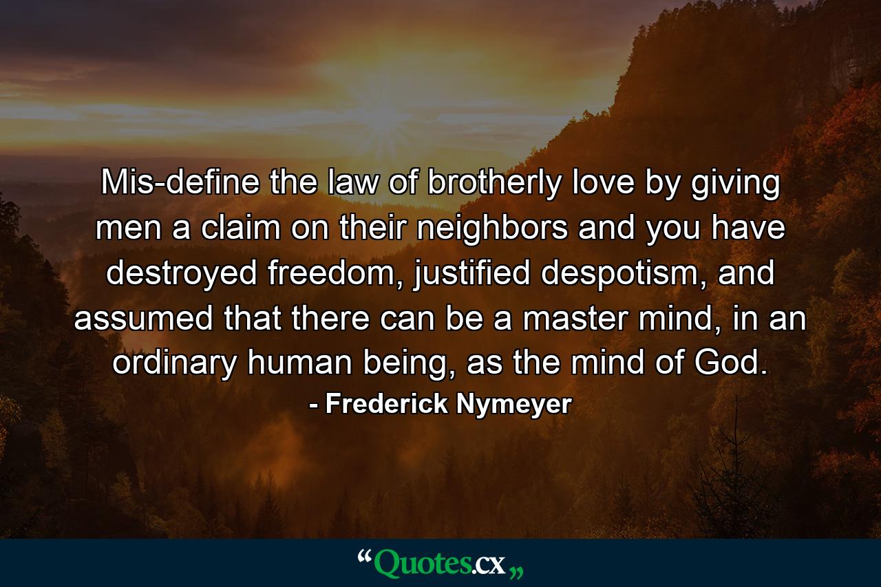 Mis-define the law of brotherly love by giving men a claim on their neighbors and you have destroyed freedom, justified despotism, and assumed that there can be a master mind, in an ordinary human being, as the mind of God. - Quote by Frederick Nymeyer